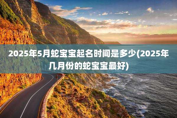 2025年5月蛇宝宝起名时间是多少(2025年几月份的蛇宝宝最好)