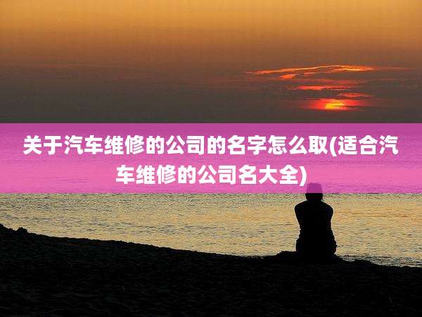 关于汽车维修的公司的名字怎么取(适合汽车维修的公司名大全)