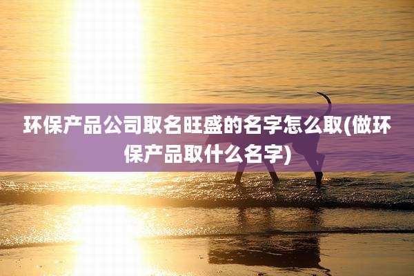 环保产品公司取名旺盛的名字怎么取(做环保产品取什么名字)
