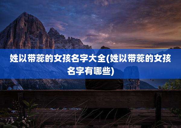 姓以带蕊的女孩名字大全(姓以带蕊的女孩名字有哪些)