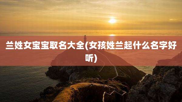 兰姓女宝宝取名大全(女孩姓兰起什么名字好听)