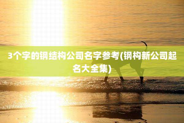 3个字的钢结构公司名字参考(钢构新公司起名大全集)
