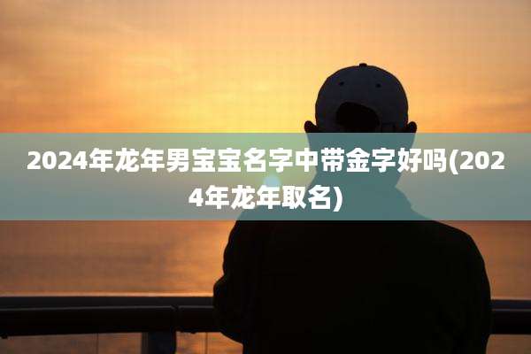 2024年龙年男宝宝名字中带金字好吗(2024年龙年取名)