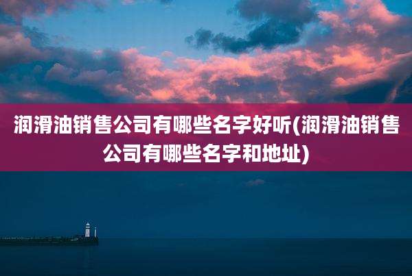 润滑油销售公司有哪些名字好听(润滑油销售公司有哪些名字和地址)