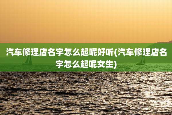 汽车修理店名字怎么起呢好听(汽车修理店名字怎么起呢女生)