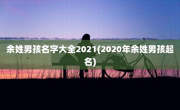 余姓男孩名字大全2021(2020年余姓男孩起名)