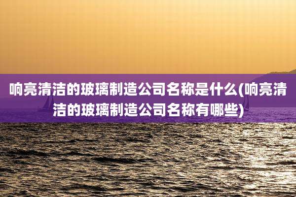 响亮清洁的玻璃制造公司名称是什么(响亮清洁的玻璃制造公司名称有哪些)