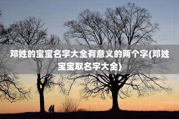 邓姓的宝宝名字大全有意义的两个字(邓姓宝宝取名字大全)