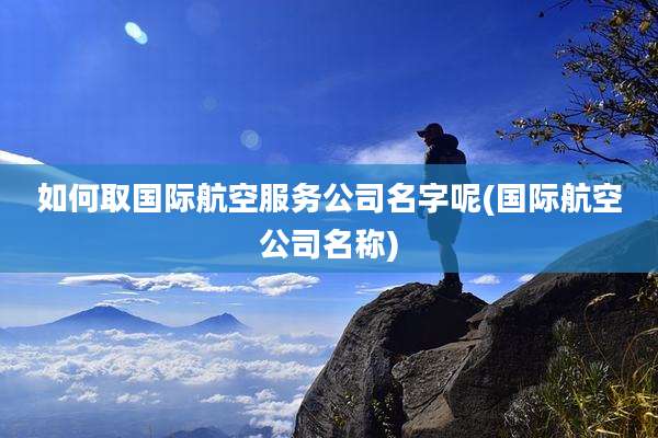 如何取国际航空服务公司名字呢(国际航空公司名称)