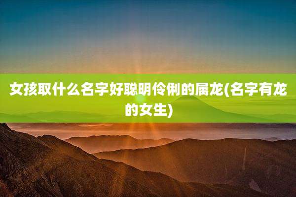 女孩取什么名字好聪明伶俐的属龙(名字有龙的女生)