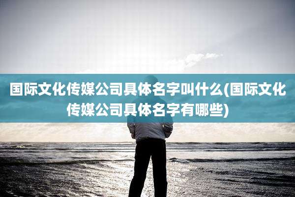 国际文化传媒公司具体名字叫什么(国际文化传媒公司具体名字有哪些)