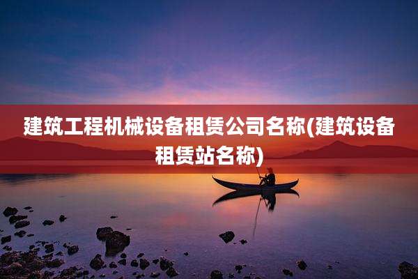 建筑工程机械设备租赁公司名称(建筑设备租赁站名称)