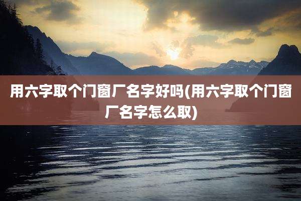 用六字取个门窗厂名字好吗(用六字取个门窗厂名字怎么取)