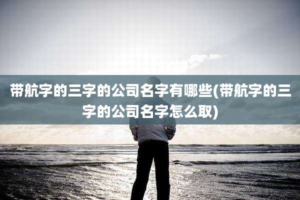 带航字的三字的公司名字有哪些(带航字的三字的公司名字怎么取)