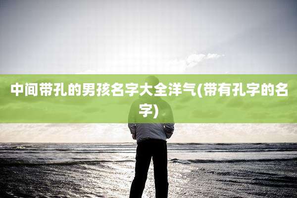中间带孔的男孩名字大全洋气(带有孔字的名字)