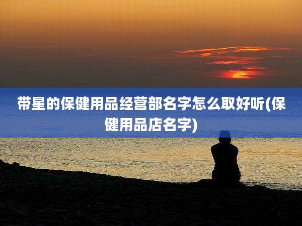 带星的保健用品经营部名字怎么取好听(保健用品店名字)