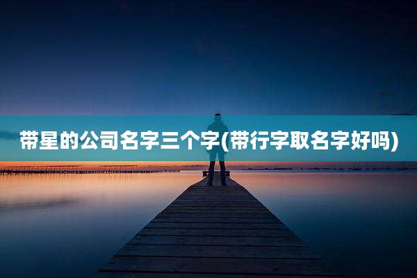 带星的公司名字三个字(带行字取名字好吗)