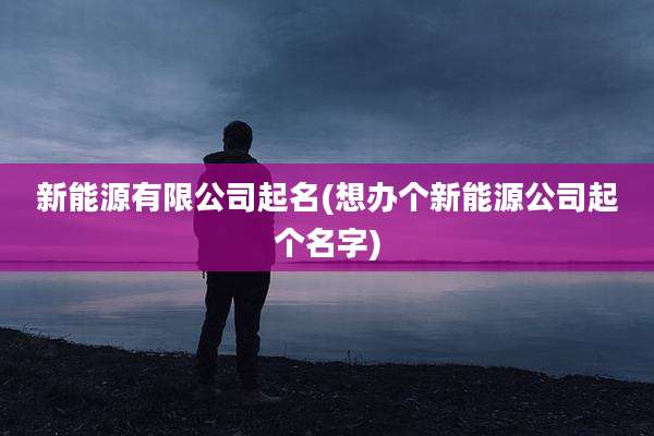 新能源有限公司起名(想办个新能源公司起个名字)
