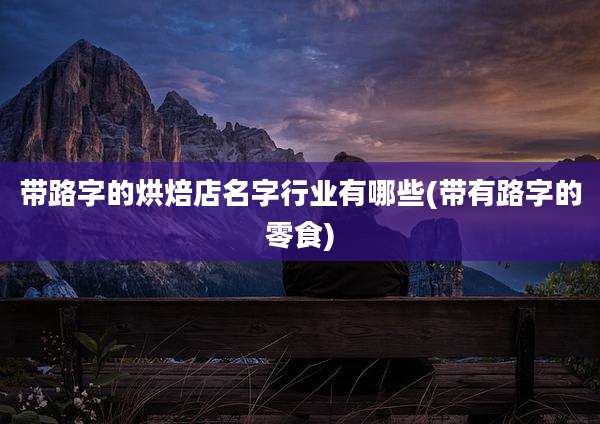 带路字的烘焙店名字行业有哪些(带有路字的零食)