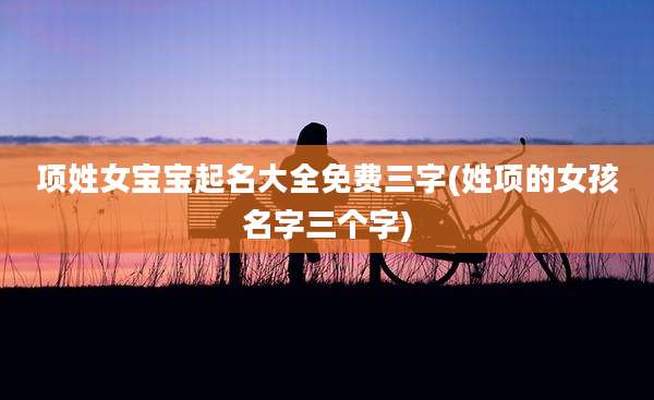 项姓女宝宝起名大全免费三字(姓项的女孩名字三个字)