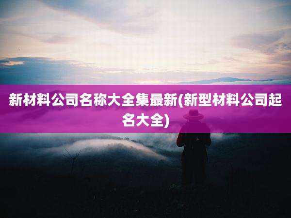 新材料公司名称大全集最新(新型材料公司起名大全)