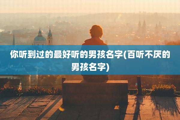 你听到过的最好听的男孩名字(百听不厌的男孩名字)