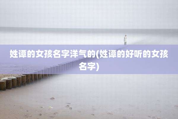 姓谭的女孩名字洋气的(姓谭的好听的女孩名字)