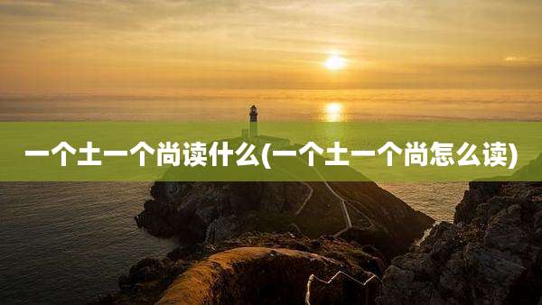 一个土一个尚读什么(一个土一个尚怎么读)
