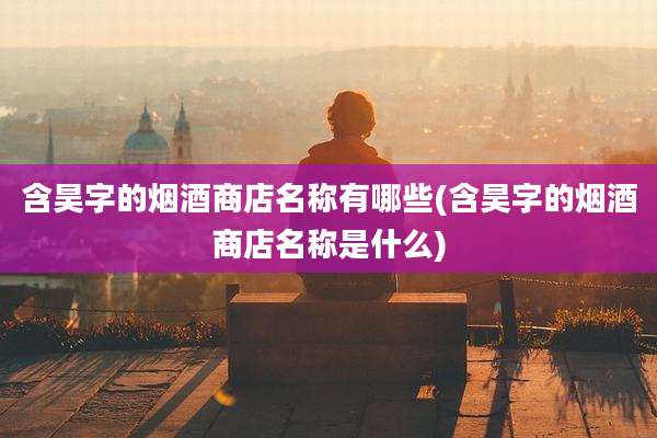 含昊字的烟酒商店名称有哪些(含昊字的烟酒商店名称是什么)