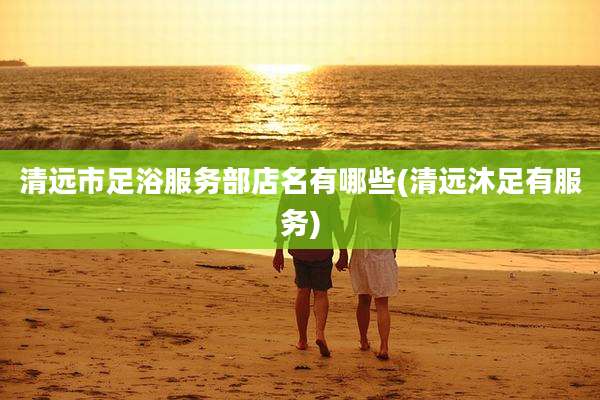 清远市足浴服务部店名有哪些(清远沐足有服务)