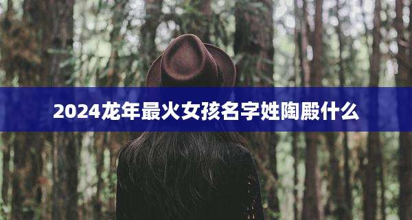 2024龙年最火女孩名字姓陶殿什么