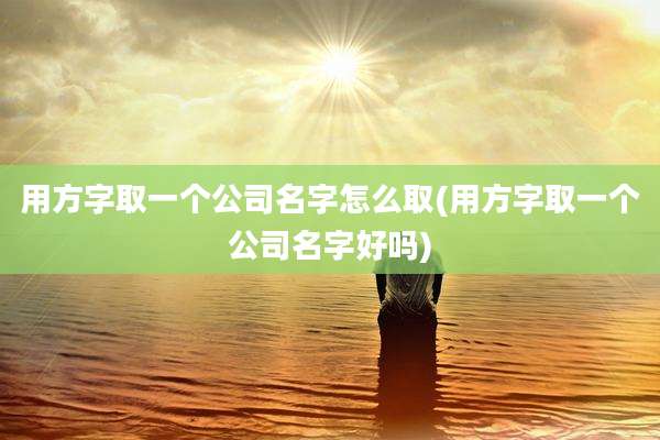 用方字取一个公司名字怎么取(用方字取一个公司名字好吗)