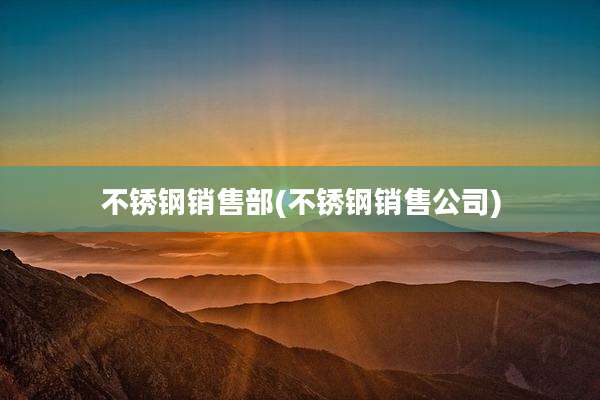 不锈钢销售部(不锈钢销售公司)