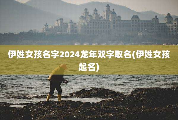 伊姓女孩名字2024龙年双字取名(伊姓女孩起名)