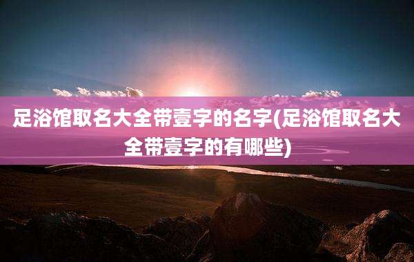 足浴馆取名大全带壹字的名字(足浴馆取名大全带壹字的有哪些)