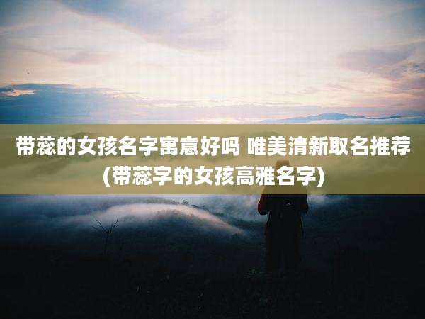 带蕊的女孩名字寓意好吗 唯美清新取名推荐(带蕊字的女孩高雅名字)