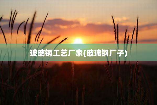 玻璃钢工艺厂家(玻璃钢厂子)