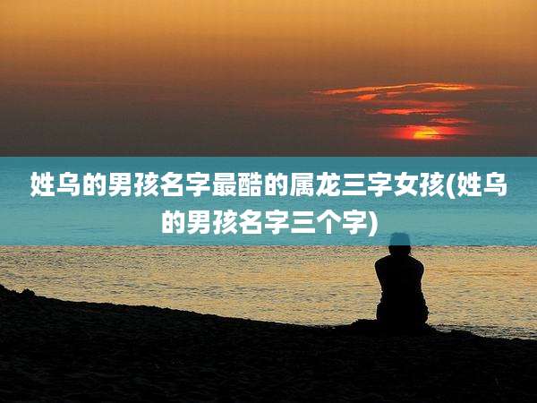 姓乌的男孩名字最酷的属龙三字女孩(姓乌的男孩名字三个字)