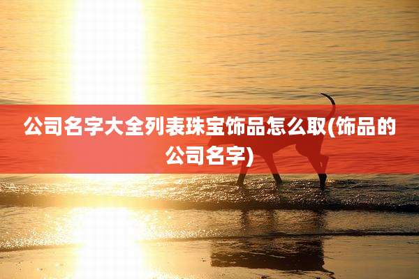 公司名字大全列表珠宝饰品怎么取(饰品的公司名字)