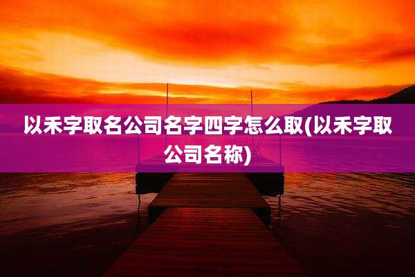 以禾字取名公司名字四字怎么取(以禾字取公司名称)