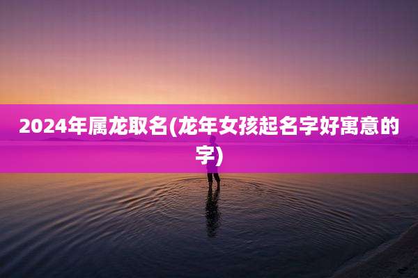 2024年属龙取名(龙年女孩起名字好寓意的字)