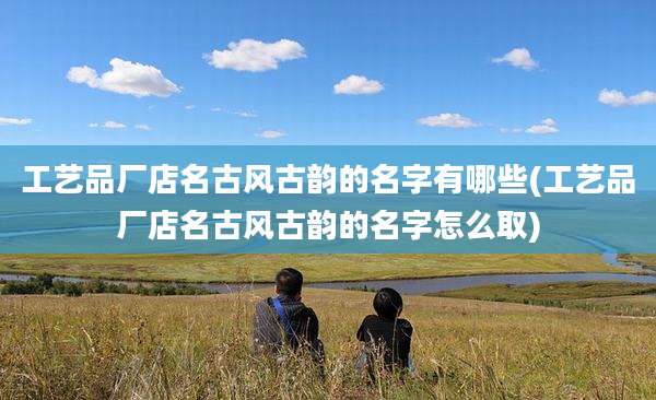 工艺品厂店名古风古韵的名字有哪些(工艺品厂店名古风古韵的名字怎么取)