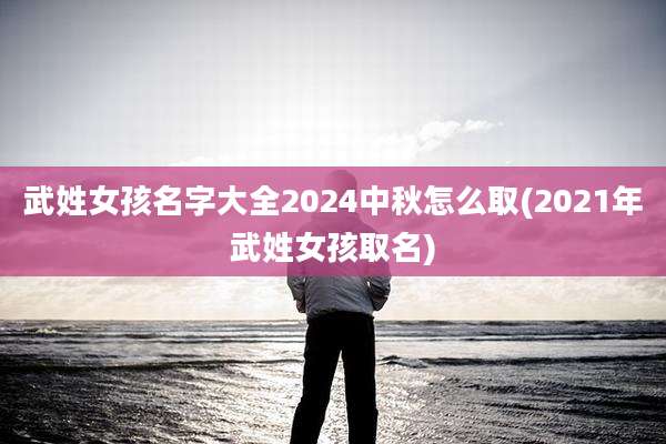 武姓女孩名字大全2024中秋怎么取(2021年武姓女孩取名)