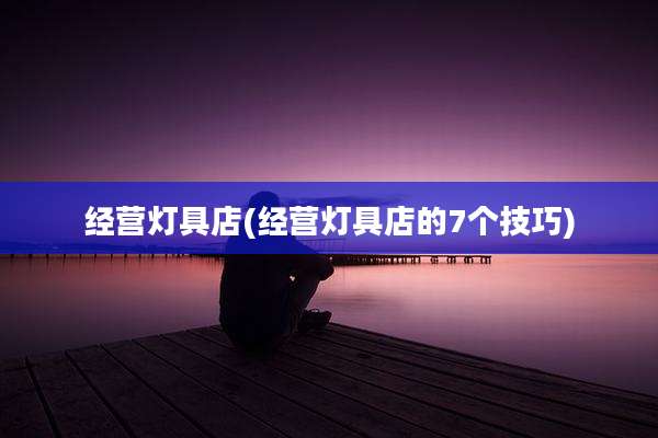 经营灯具店(经营灯具店的7个技巧)
