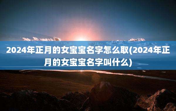 2024年正月的女宝宝名字怎么取(2024年正月的女宝宝名字叫什么)