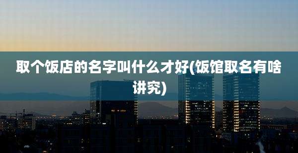 取个饭店的名字叫什么才好(饭馆取名有啥讲究)