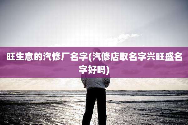 旺生意的汽修厂名字(汽修店取名字兴旺盛名字好吗)