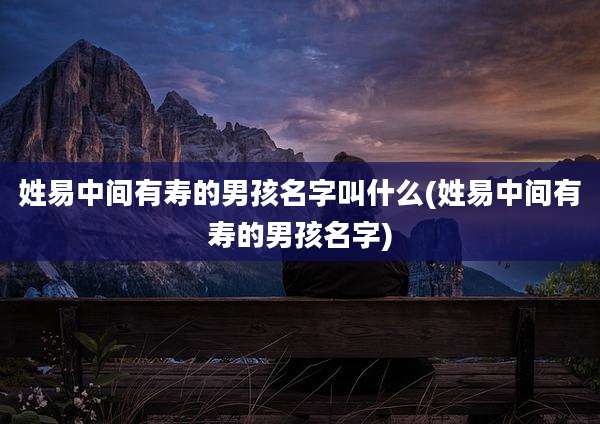 姓易中间有寿的男孩名字叫什么(姓易中间有寿的男孩名字)