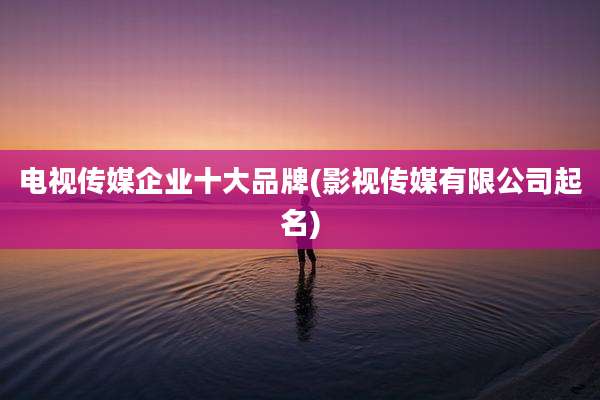 电视传媒企业十大品牌(影视传媒有限公司起名)