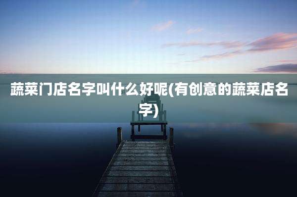 蔬菜门店名字叫什么好呢(有创意的蔬菜店名字)